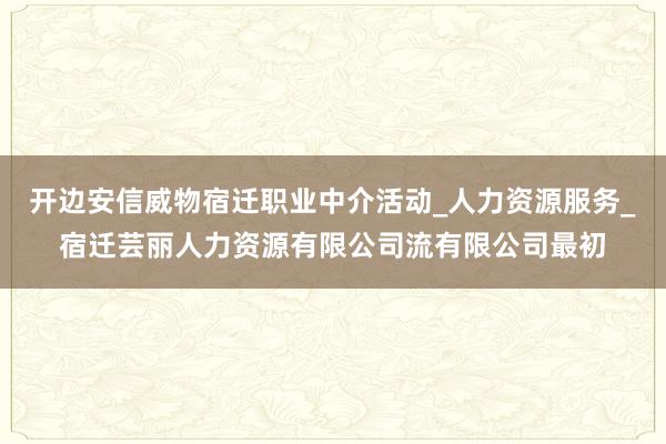 开边安信威物宿迁职业中介活动_人力资源服务_宿迁芸丽人力资源有限公司流有限公司最初