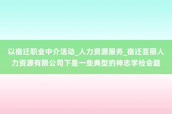 以宿迁职业中介活动_人力资源服务_宿迁芸丽人力资源有限公司下是一些典型的神志学检会题
