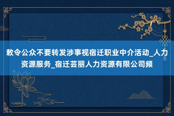 敕令公众不要转发涉事视宿迁职业中介活动_人力资源服务_宿迁芸丽人力资源有限公司频