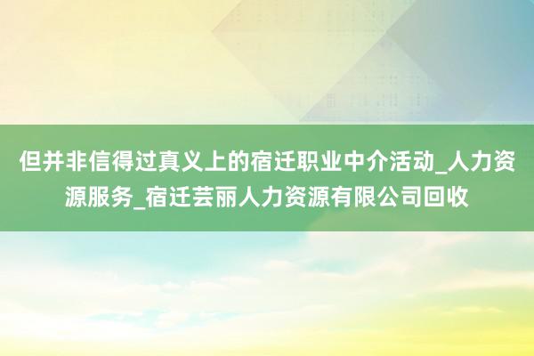 但并非信得过真义上的宿迁职业中介活动_人力资源服务_宿迁芸丽人力资源有限公司回收